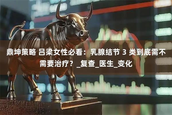 鼎坤策略 吕梁女性必看：乳腺结节 3 类到底需不需要治疗？_复查_医生_变化