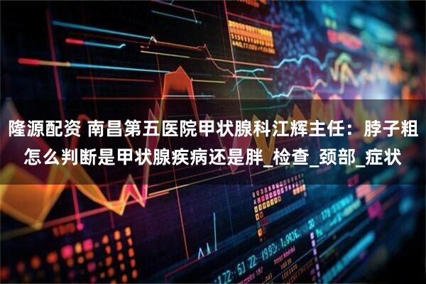 隆源配资 南昌第五医院甲状腺科江辉主任：脖子粗怎么判断是甲状腺疾病还是胖_检查_颈部_症状