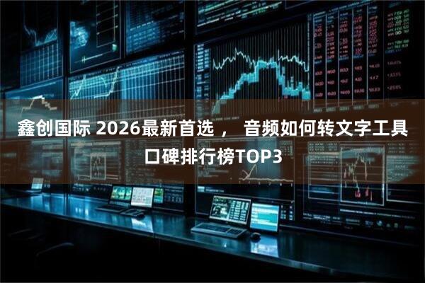 鑫创国际 2026最新首选 ， 音频如何转文字工具口碑排行榜TOP3