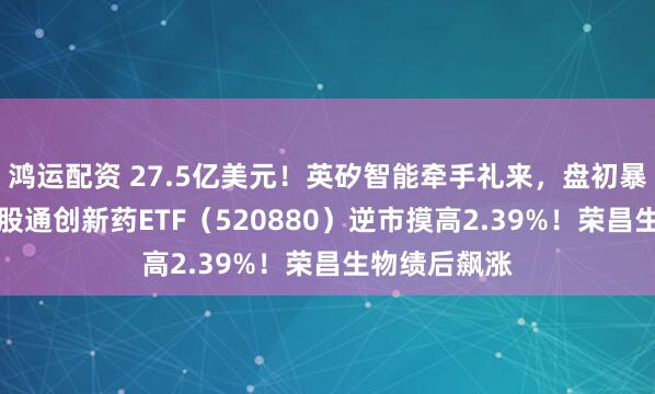 鸿运配资 27.5亿美元！英矽智能牵手礼来，盘初暴拉15%！港股通创新药ETF（520880）逆市摸高2.39%！荣昌生物绩后飙涨