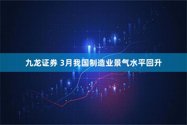 九龙证券 3月我国制造业景气水平回升