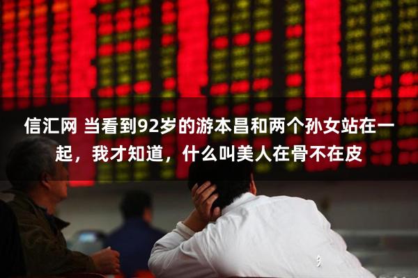 信汇网 当看到92岁的游本昌和两个孙女站在一起，我才知道，什么叫美人在骨不在皮