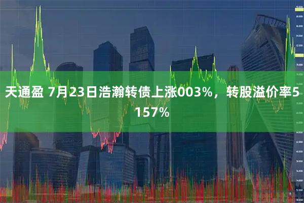 天通盈 7月23日浩瀚转债上涨003%，转股溢价率5157%