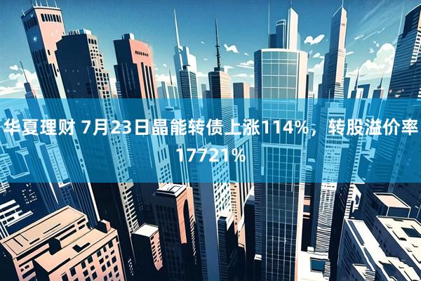 华夏理财 7月23日晶能转债上涨114%，转股溢价率17721%