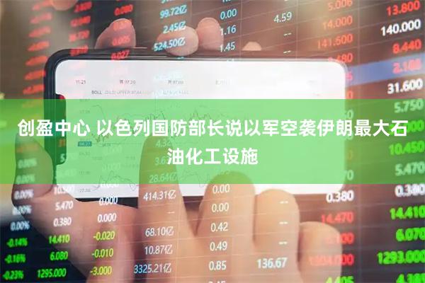 创盈中心 以色列国防部长说以军空袭伊朗最大石油化工设施