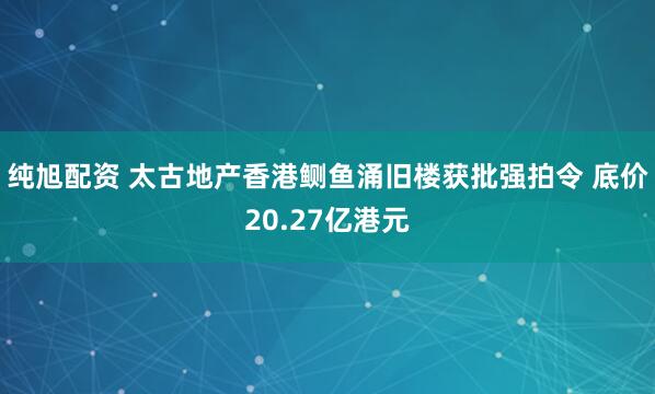 纯旭配资 太古地产香港鲗鱼涌旧楼获批强拍令 底价20.27亿港元