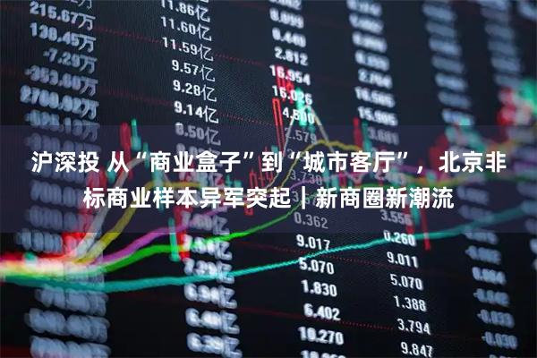 沪深投 从“商业盒子”到“城市客厅”，北京非标商业样本异军突起｜新商圈新潮流