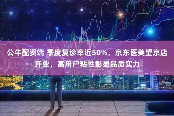 公牛配资端 季度复诊率近50%,京东医美望京店开业,高用户粘性彰显品质实力