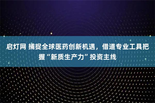 启灯网 捕捉全球医药创新机遇，借道专业工具把握“新质生产力”投资主线