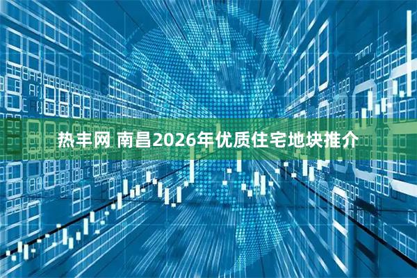 热丰网 南昌2026年优质住宅地块推介