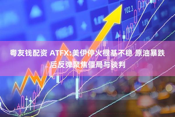 粤友钱配资 ATFX:美伊停火根基不稳 原油暴跌后反弹聚焦僵局与谈判